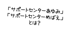 「サポートセンターあゆみ」「サポートセンターめばえ」とは？