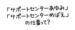 「サポートセンターあゆみ」「サポートセンターめばえ」の仕事